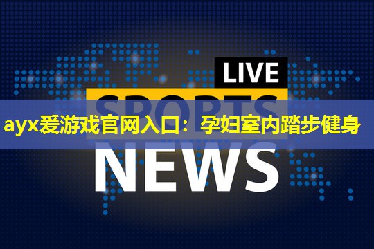 ayx爱游戏官网入口：孕妇室内踏步健身