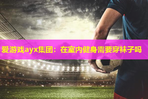 爱游戏ayx集团：在室内健身需要穿袜子吗