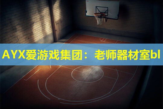 AYX爱游戏集团：老师器材室bl